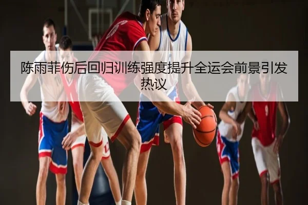 陈雨菲伤后回归训练强度提升全运会前景引发热议