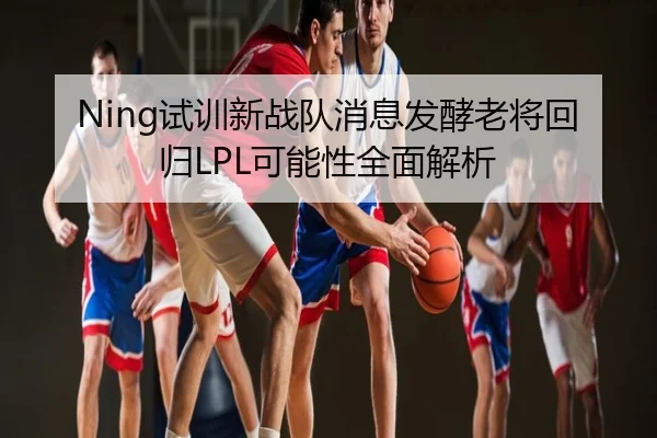 Ning试训新战队消息发酵老将回归LPL可能性全面解析