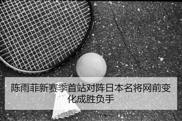 陈雨菲新赛季首站对阵日本名将网前变化成胜负手