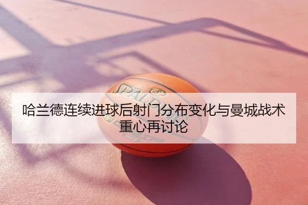 哈兰德连续进球后射门分布变化与曼城战术重心再讨论