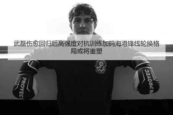 武磊伤愈回归后高强度对抗训练加码海港锋线轮换格局或将重塑
