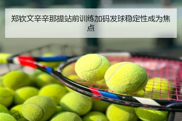 郑钦文辛辛那提站前训练加码发球稳定性成为焦点