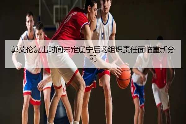 郭艾伦复出时间未定辽宁后场组织责任面临重新分配