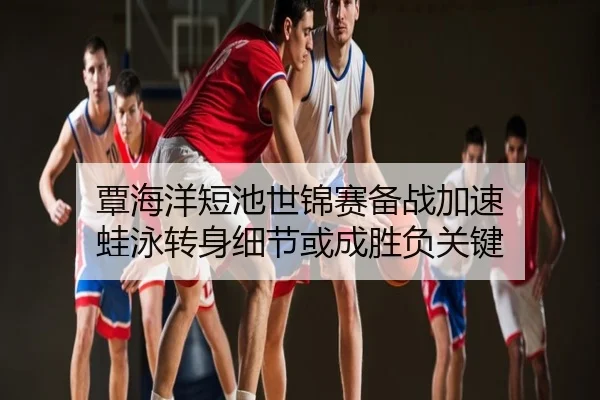 覃海洋短池世锦赛备战加速 蛙泳转身细节或成胜负关键