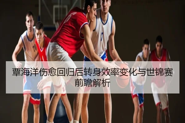 覃海洋伤愈回归后转身效率变化与世锦赛前瞻解析
